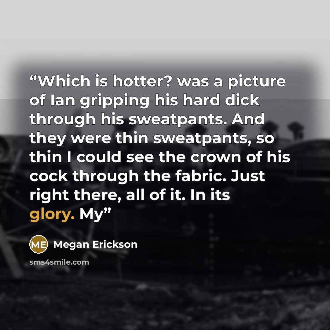 “Which is hotter? was a picture of Ian gripping his hard dick through his sweatpants. And they were thin sweatpants, so thin I could see the crown of his cock through the fabric. Just right there, all of it. In its glory. My” quote by Megan Erickson