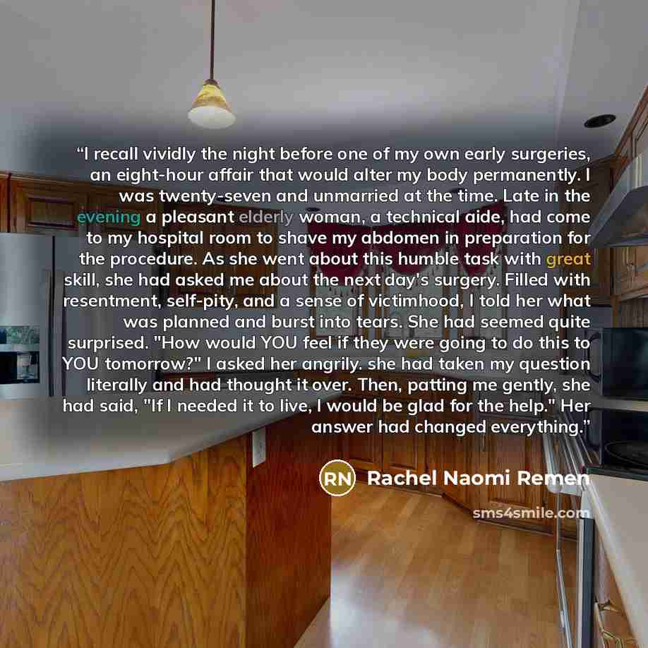 “I recall vividly the night before one of my own early surgeries, an eight-hour affair that would alter my body permanently. I was twenty-seven and unmarried at the time. Late in the evening a pleasant elderly woman, a technical aide, had come to my hospital room to shave my abdomen in preparation…” quote by Rachel Naomi Remen
