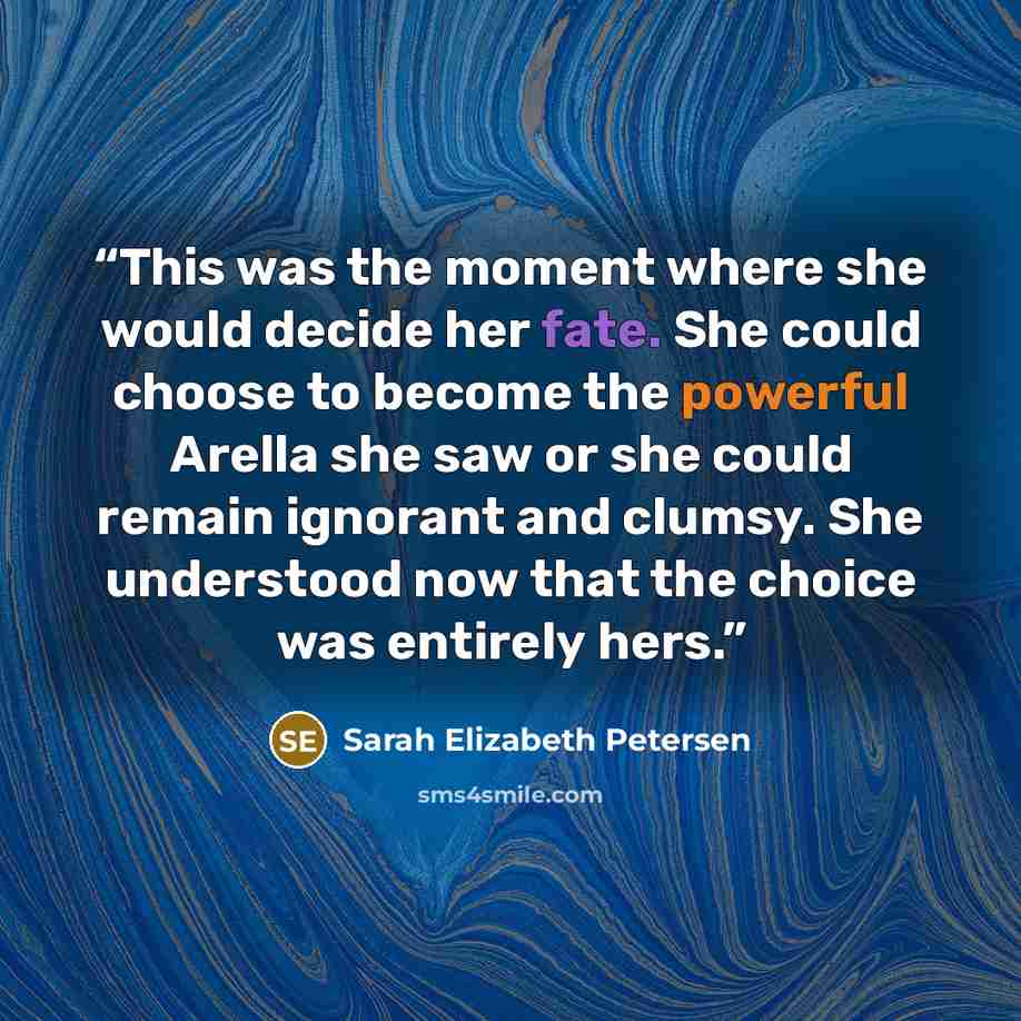 “This was the moment where she would decide her fate. She could choose to become the powerful Arella she saw or she could remain ignorant and clumsy. She understood now that the choice was entirely hers.” quote by Sarah Elizabeth Petersen