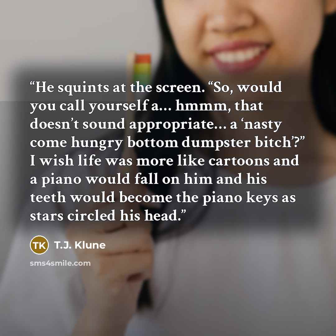 “He squints at the screen. “So, would you call yourself a… hmmm, that doesn’t sound appropriate… a ‘nasty come hungry bottom dumpster bitch’?” I wish life was more like cartoons and a piano would fall on him and his teeth would become the piano keys as stars circled his head.” quote by T.J. Klune