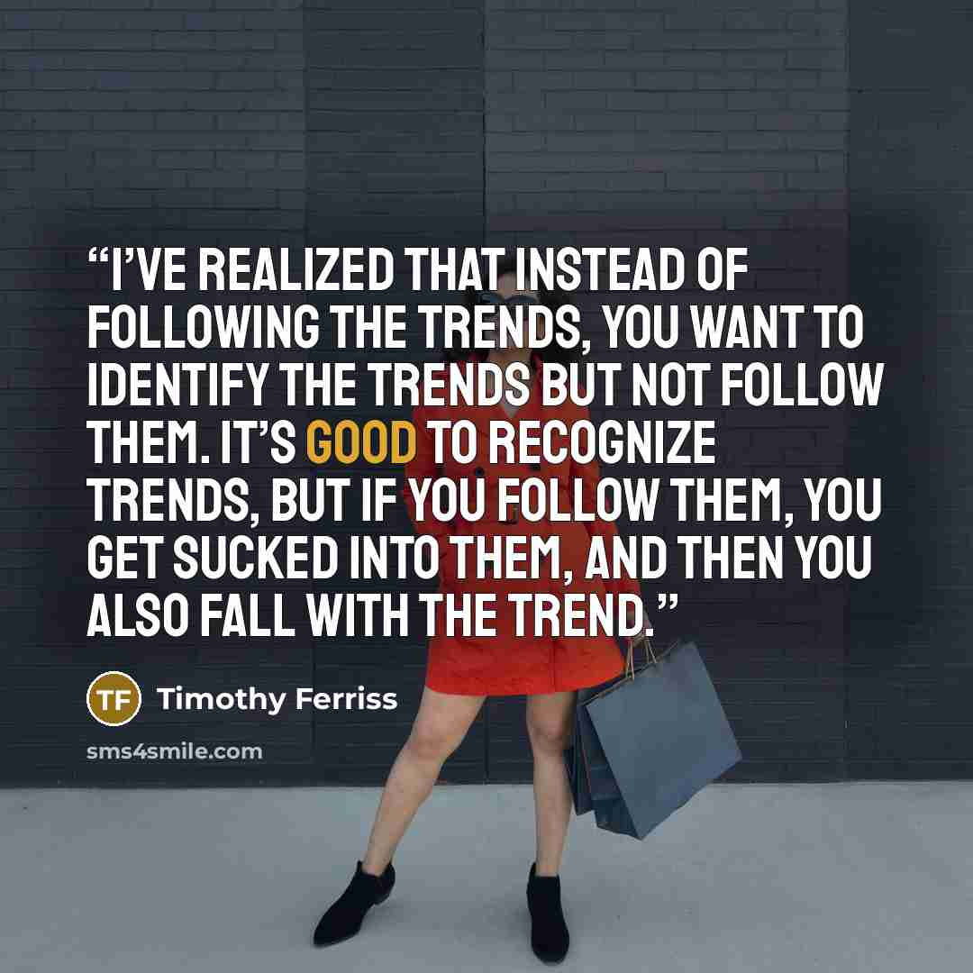 “I’ve realized that instead of following the trends, you want to identify the trends but not follow them. It’s good to recognize trends, but if you follow them, you get sucked into them, and then you also fall with the trend.” quote by Timothy Ferriss