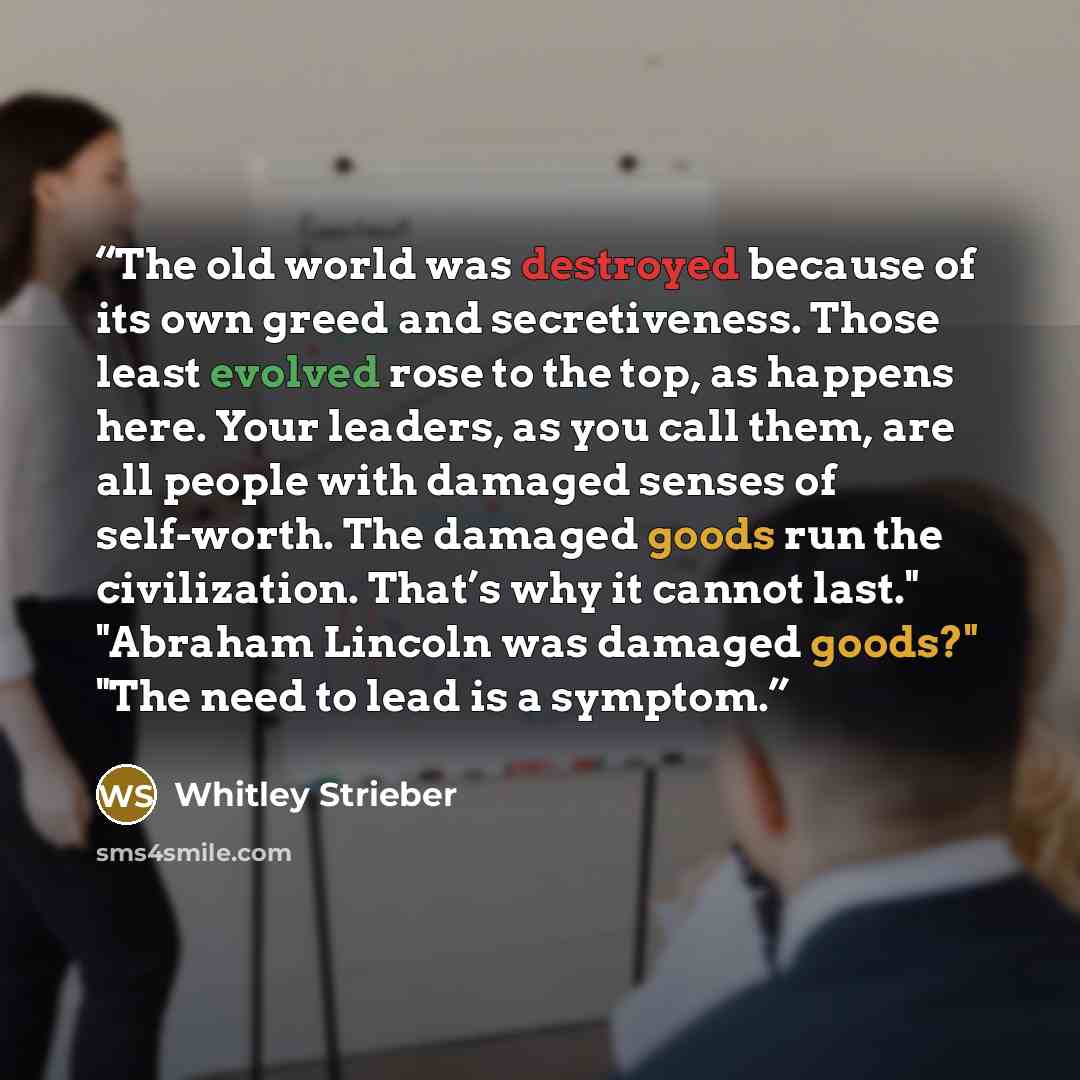 “The old world was destroyed because of its own greed and secretiveness. Those least evolved rose to the top, as happens here. Your leaders, as you call them, are all people with damaged senses of self-worth. The damaged goods run the civilization. That’s why it cannot last." "Abraham Lincoln was…” quote by Whitley Strieber