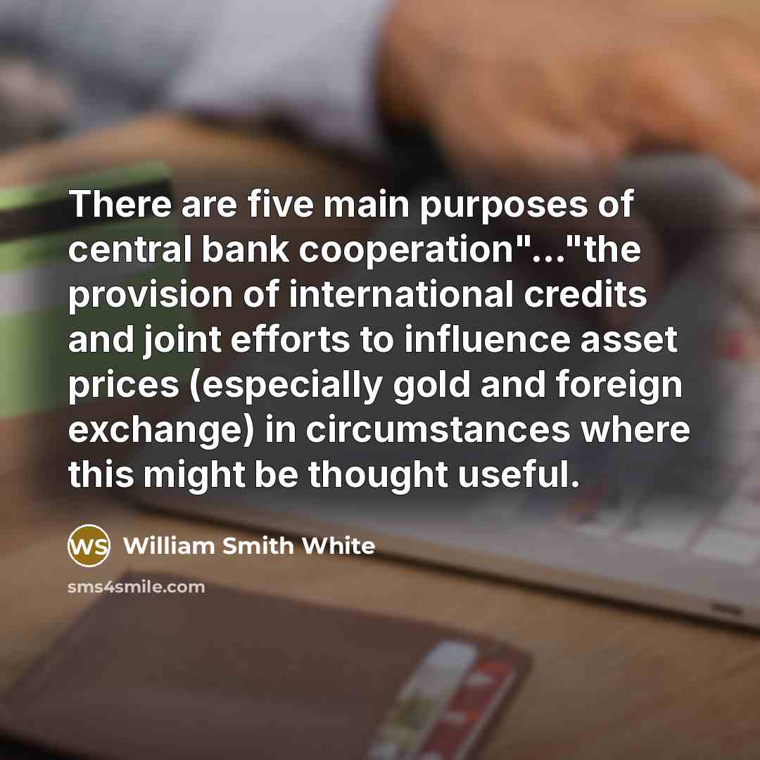 “There are five main purposes of central bank cooperation"..."the provision of international credits and joint efforts to influence asset prices (especially gold and foreign exchange) in circumstances where this might be thought useful.” quote by William Smith White