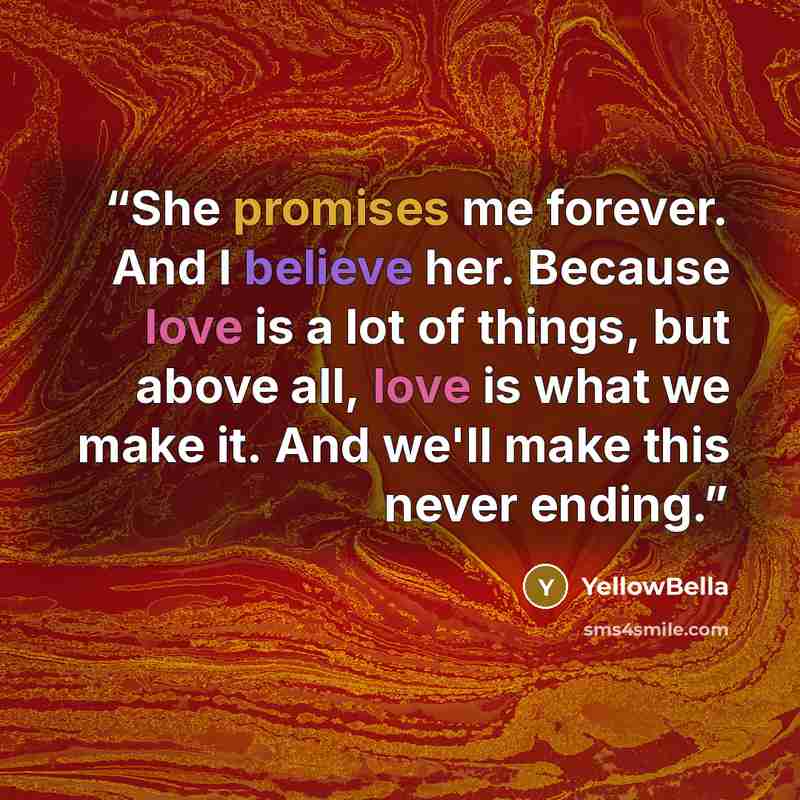 “She promises me forever. And I believe her. Because love is a lot of things, but above all, love is what we make it. And we'll make this never ending.” quote by YellowBella
