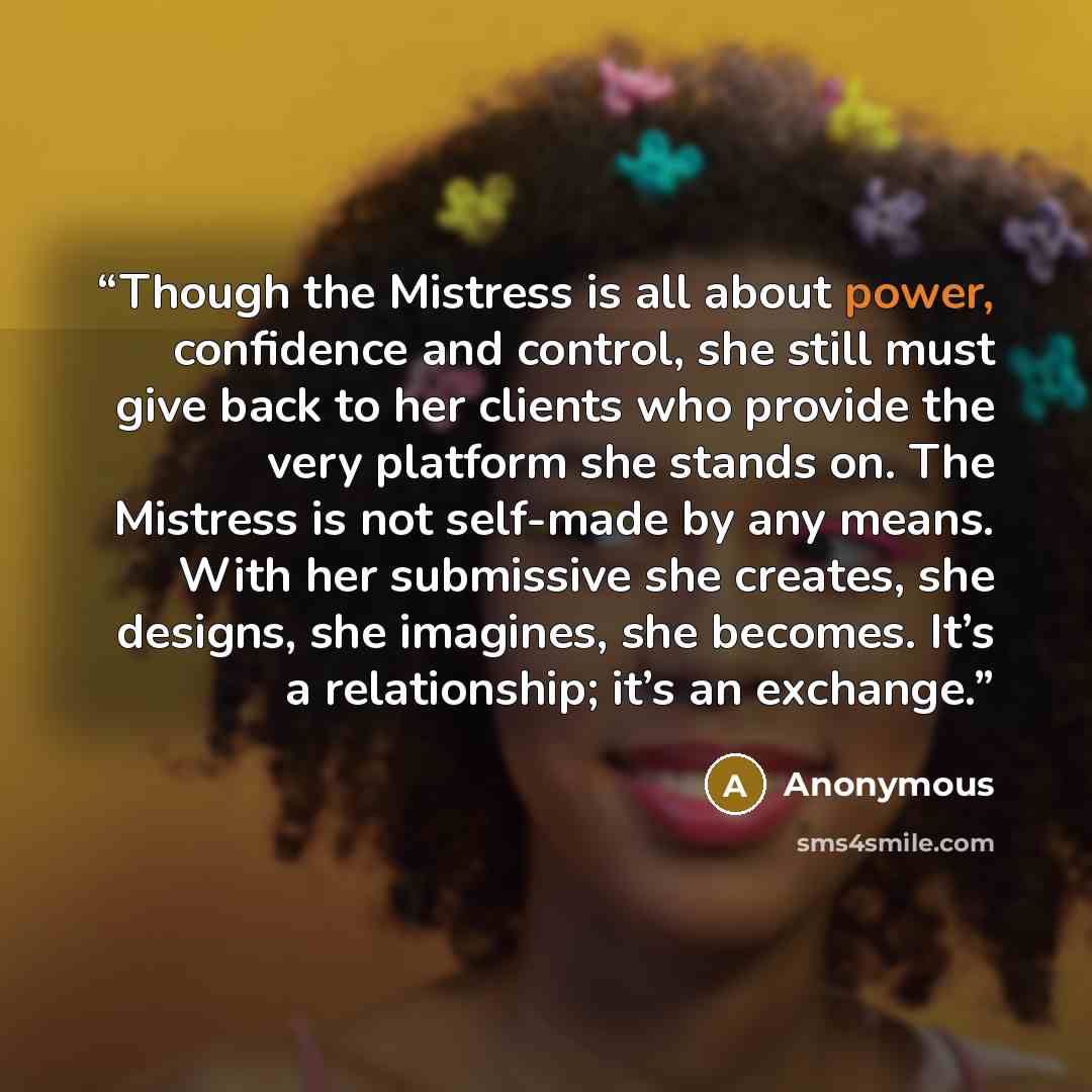 “Though the Mistress is all about power, confidence and control, she still must give back to her clients who provide the very platform she stands on. The Mistress is not self-made by any means. With her submissive she creates, she designs, she imagines, she becomes. It’s a relationship; it’s an…” quote by Anonymous