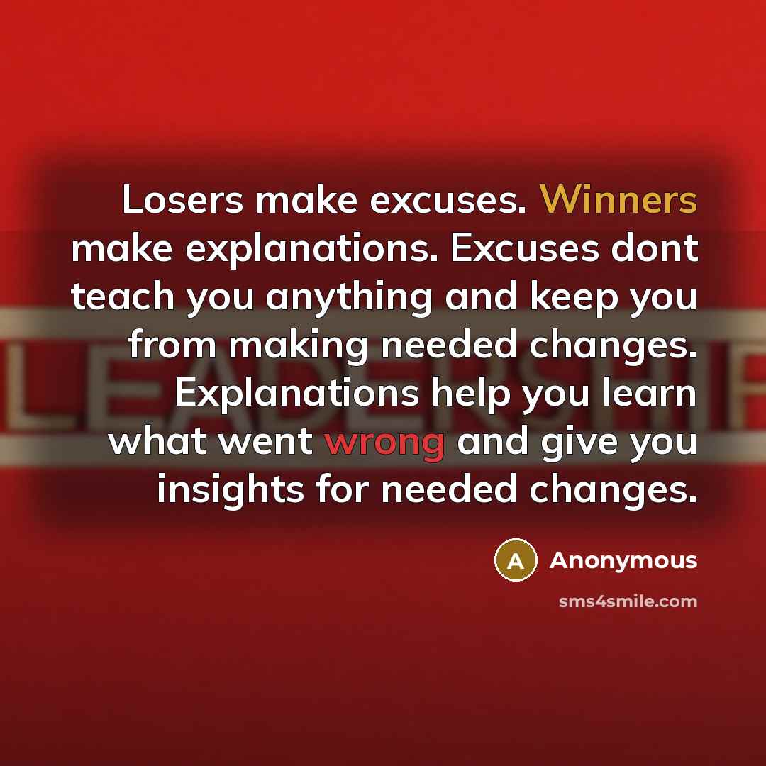 “Losers make excuses. Winners make explanations. Excuses dont teach you anything and keep you from making needed changes. Explanations help you learn what went wrong and give you insights for needed changes.” quote by Anonymous
