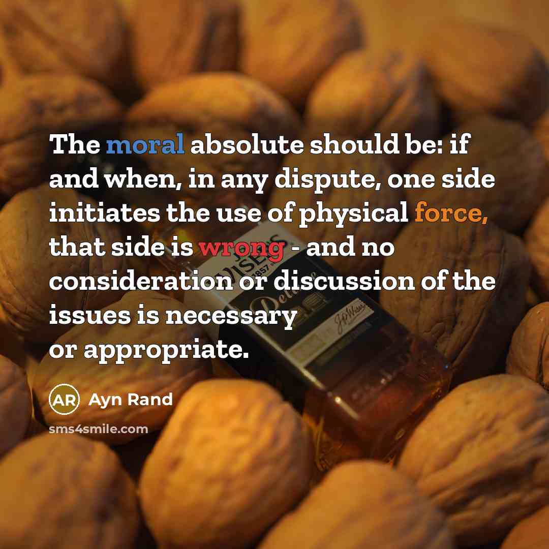 “The moral absolute should be: if and when, in any dispute, one side initiates the use of physical force, that side is wrong - and no consideration or discussion of the issues is necessary or appropriate.” quote by Ayn Rand