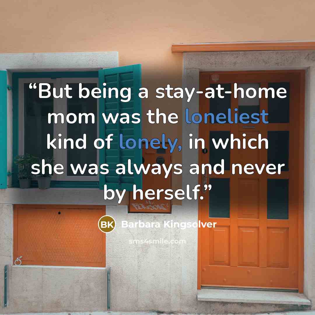 “But being a stay-at-home mom was the loneliest kind of lonely, in which she was always and never by herself.” quote by Barbara Kingsolver