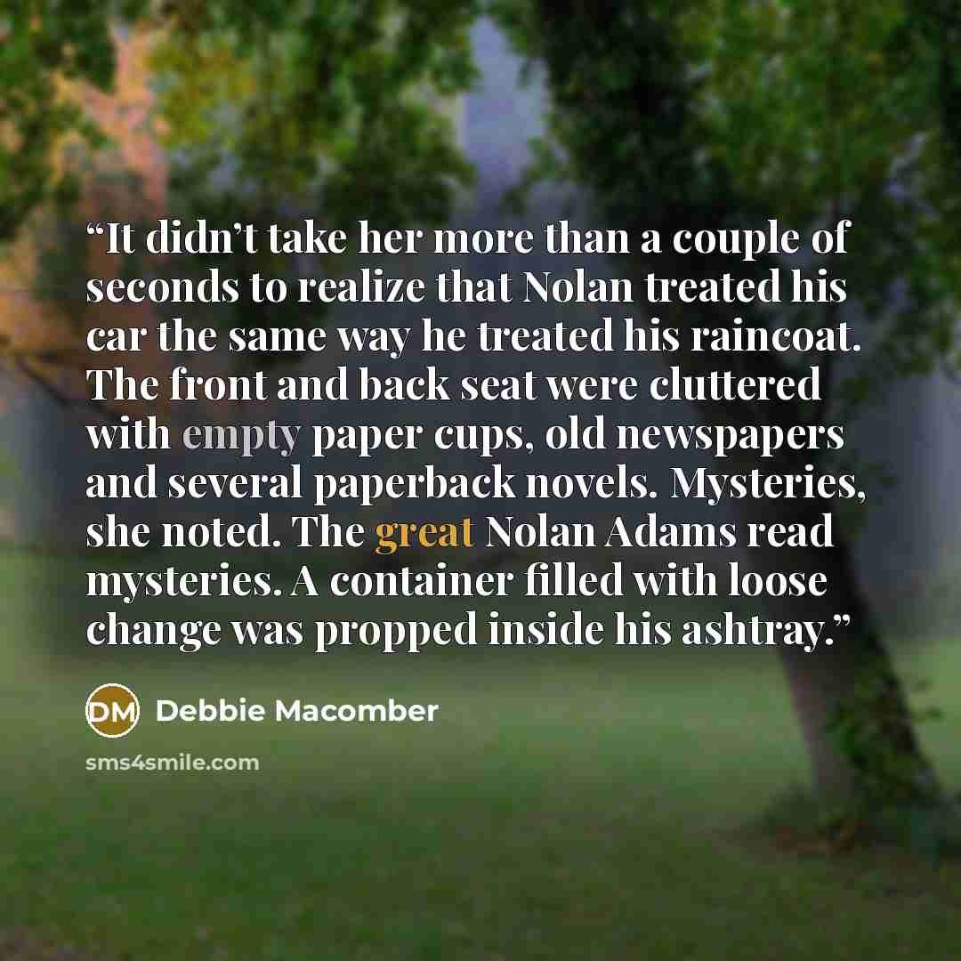 “It didn’t take her more than a couple of seconds to realize that Nolan treated his car the same way he treated his raincoat. The front and back seat were cluttered with empty paper cups, old newspapers and several paperback novels. Mysteries, she noted. The great Nolan Adams read mysteries. A…” quote by Debbie Macomber