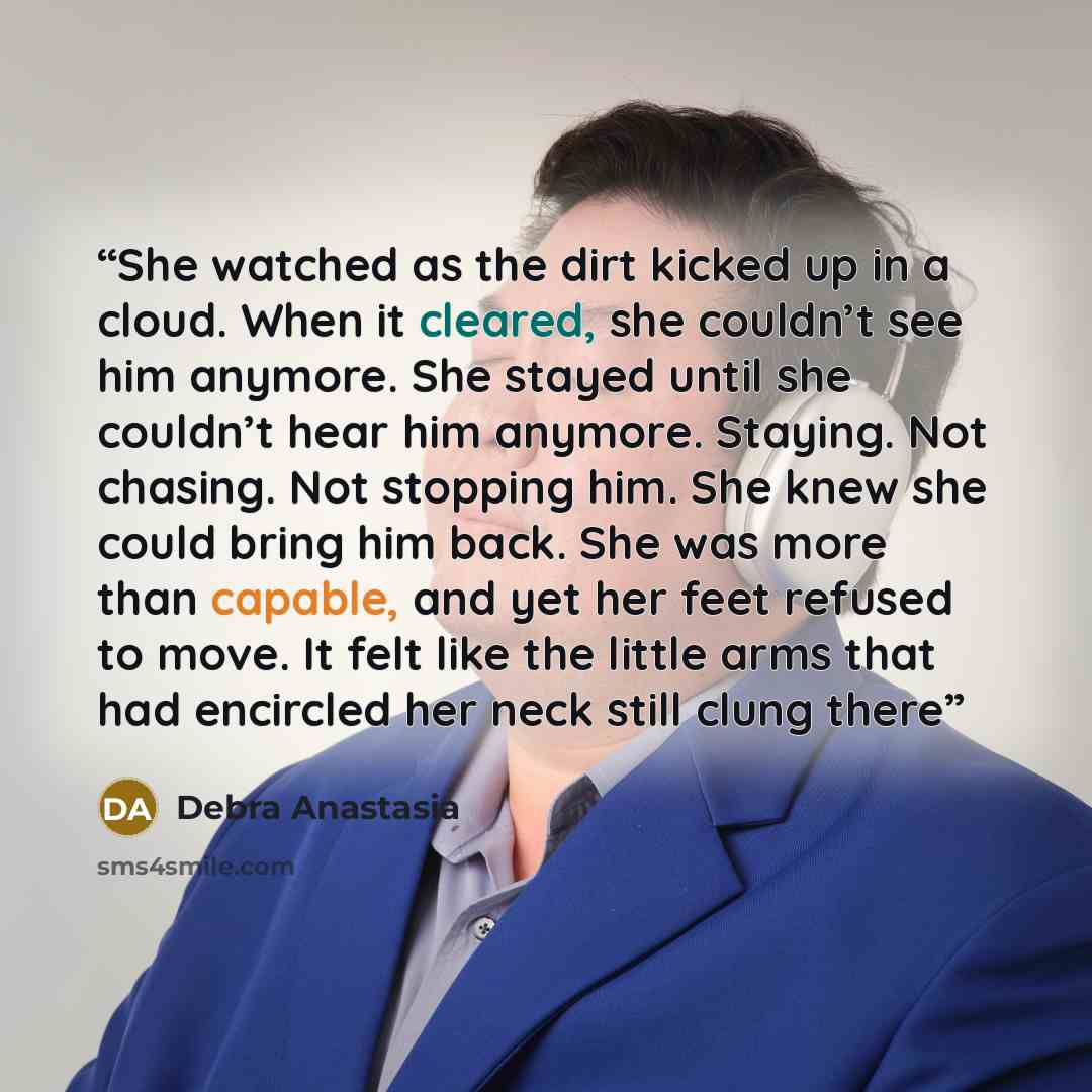 “She watched as the dirt kicked up in a cloud. When it cleared, she couldn’t see him anymore. She stayed until she couldn’t hear him anymore. Staying. Not chasing. Not stopping him. She knew she could bring him back. She was more than capable, and yet her feet refused to move. It felt like the…” quote by Debra Anastasia