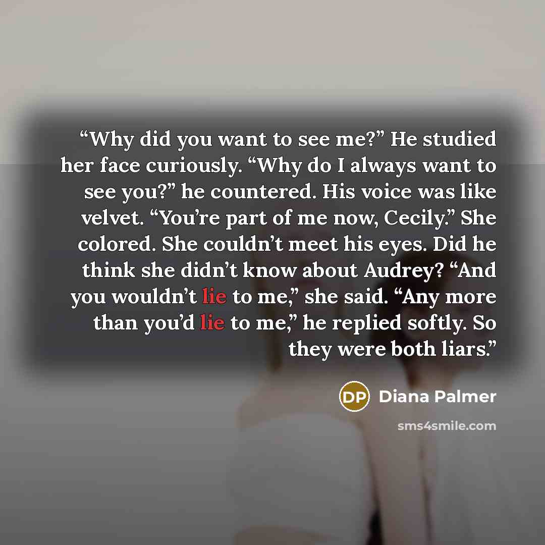“Why did you want to see me?” He studied her face curiously. “Why do I always want to see you?” he countered. His voice was like velvet. “You’re part of me now, Cecily.” She colored. She couldn’t meet his eyes. Did he think she didn’t know about Audrey? “And you wouldn’t lie to me,” she said. “Any…” quote by Diana Palmer