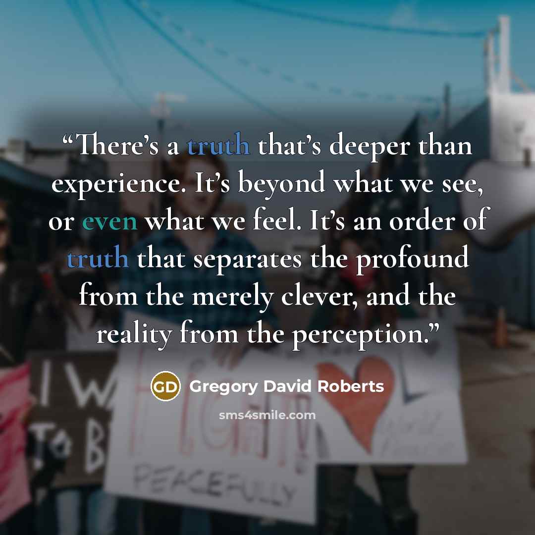 “There’s a truth that’s deeper than experience. It’s beyond what we see, or even what we feel. It’s an order of truth that separates the profound from the merely clever, and the reality from the perception.” quote by Gregory David Roberts