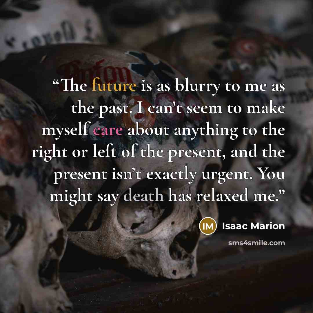 “The future is as blurry to me as the past. I can’t seem to make myself care about anything to the right or left of the present, and the present isn’t exactly urgent. You might say death has relaxed me.” quote by Isaac Marion