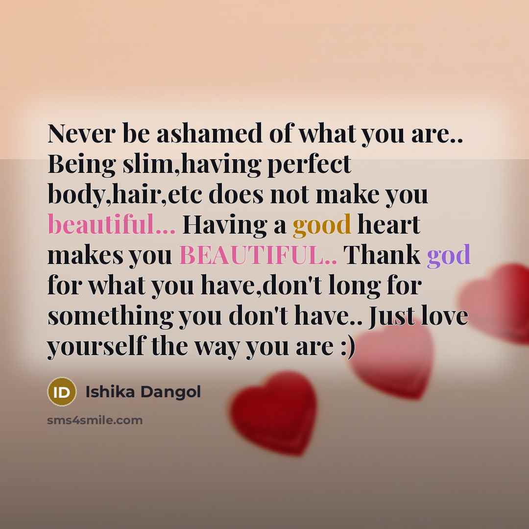 “Never be ashamed of what you are.. Being slim,having perfect body,hair,etc does not make you beautiful... Having a good heart makes you BEAUTIFUL.. Thank god for what you have,don't long for something you don't have.. Just love yourself the way you are :)” quote by Ishika Dangol