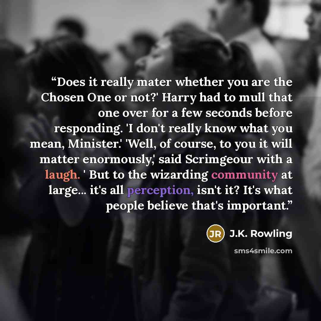 “Does it really mater whether you are the Chosen One or not?' Harry had to mull that one over for a few seconds before responding. 'I don't really know what you mean, Minister.' 'Well, of course, to you it will matter enormously,' said Scrimgeour with a laugh. ' But to the wizarding community at…” quote by J.K. Rowling