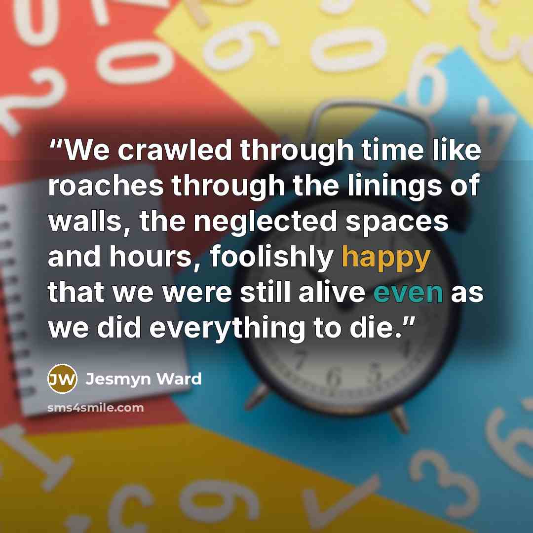 “We crawled through time like roaches through the linings of walls, the neglected spaces and hours, foolishly happy that we were still alive even as we did everything to die.” quote by Jesmyn Ward