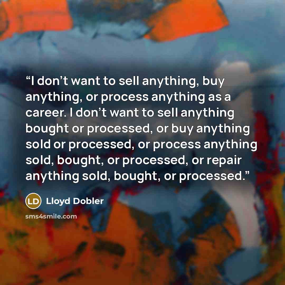 “I don't want to sell anything, buy anything, or process anything as a career. I don't want to sell anything bought or processed, or buy anything sold or processed, or process anything sold, bought, or processed, or repair anything sold, bought, or processed.” quote by Lloyd Dobler