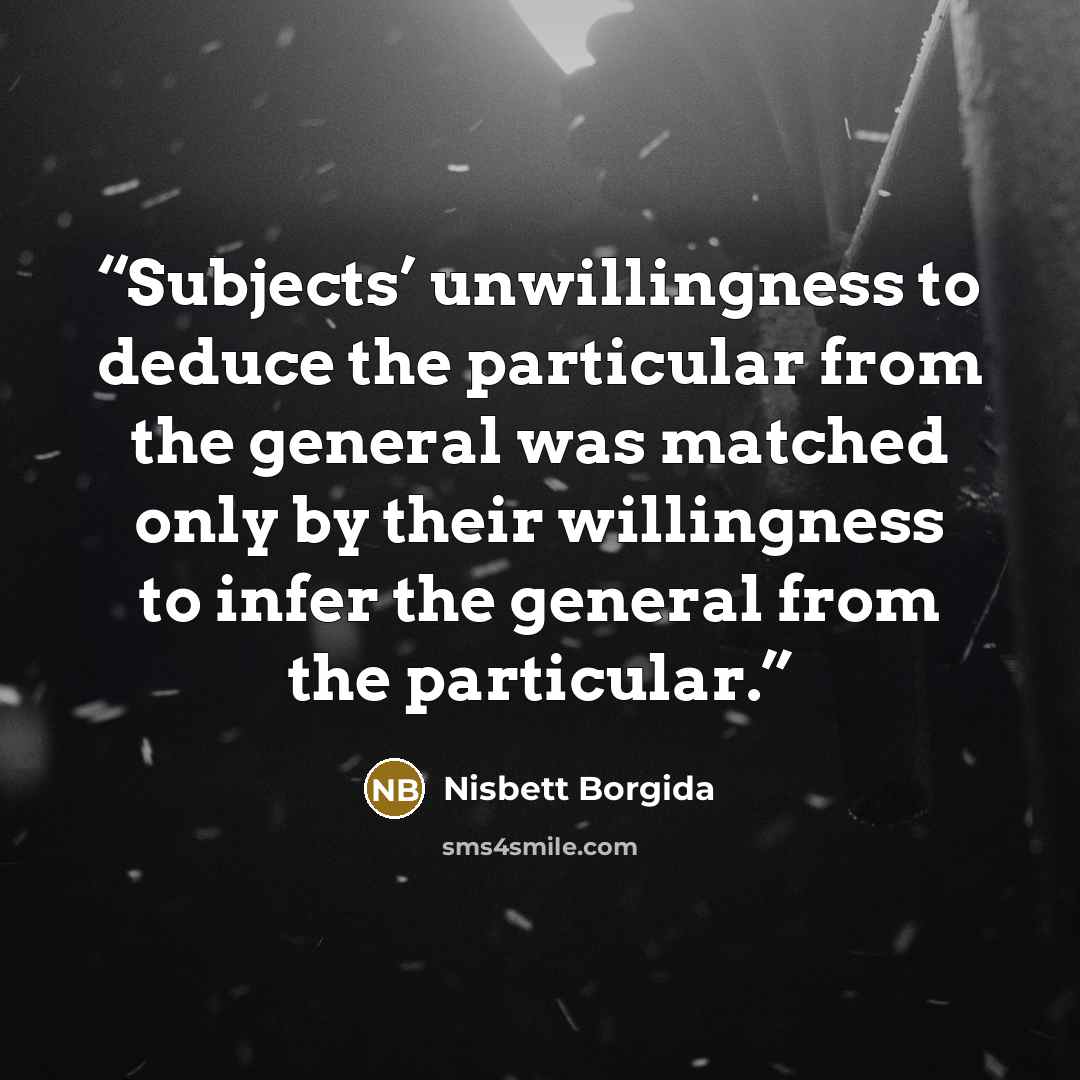 “Subjects’ unwillingness to deduce the particular from the general was matched only by their willingness to infer the general from the particular.” quote by Nisbett Borgida
