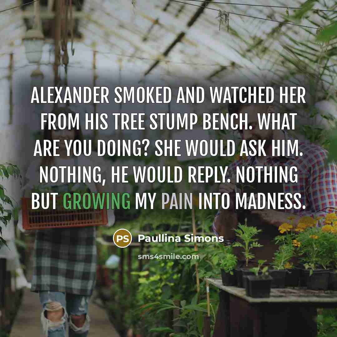 “Alexander smoked and watched her from his tree stump bench. What are you doing? she would ask him. Nothing, he would reply. Nothing but growing my pain into madness.” quote by Paullina Simons