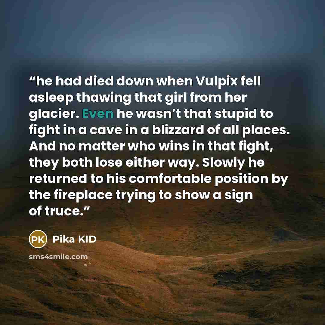 “he had died down when Vulpix fell asleep thawing that girl from her glacier. Even he wasn’t that stupid to fight in a cave in a blizzard of all places. And no matter who wins in that fight, they both lose either way. Slowly he returned to his comfortable position by the fireplace trying to show a…” quote by Pika KID