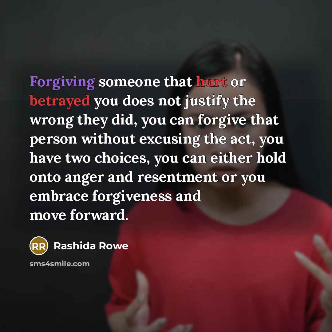 “Forgiving someone that hurt or betrayed you does not justify the wrong they did, you can forgive that person without excusing the act, you have two choices, you can either hold onto anger and resentment or you embrace forgiveness and move forward.” quote by Rashida Rowe
