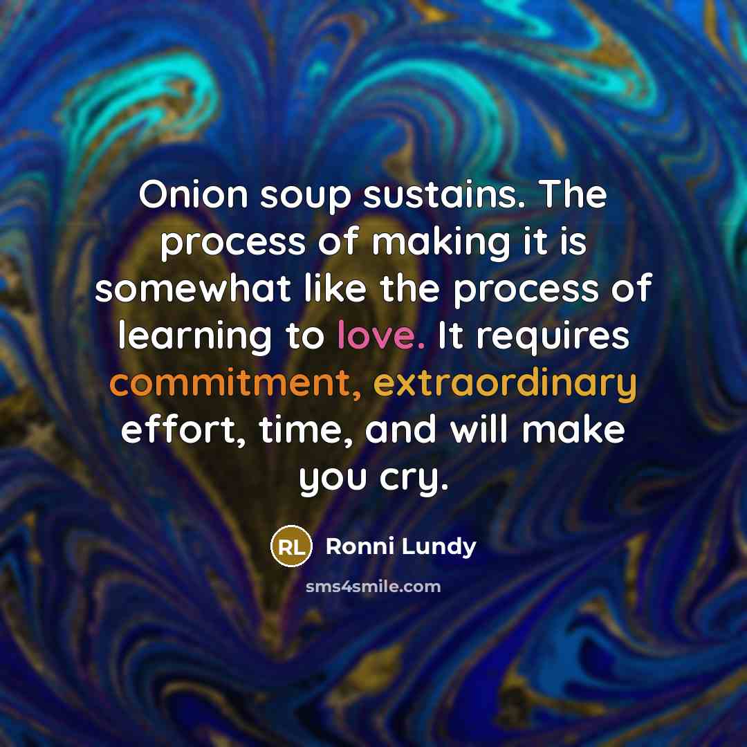 “Onion soup sustains. The process of making it is somewhat like the process of learning to love. It requires commitment, extraordinary effort, time, and will make you cry.” quote by Ronni Lundy