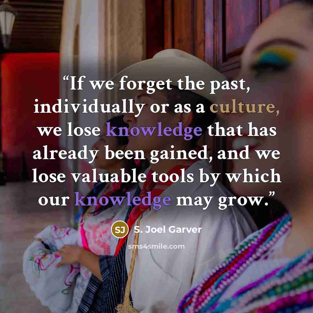 “If we forget the past, individually or as a culture, we lose knowledge that has already been gained, and we lose valuable tools by which our knowledge may grow.” quote by S. Joel Garver