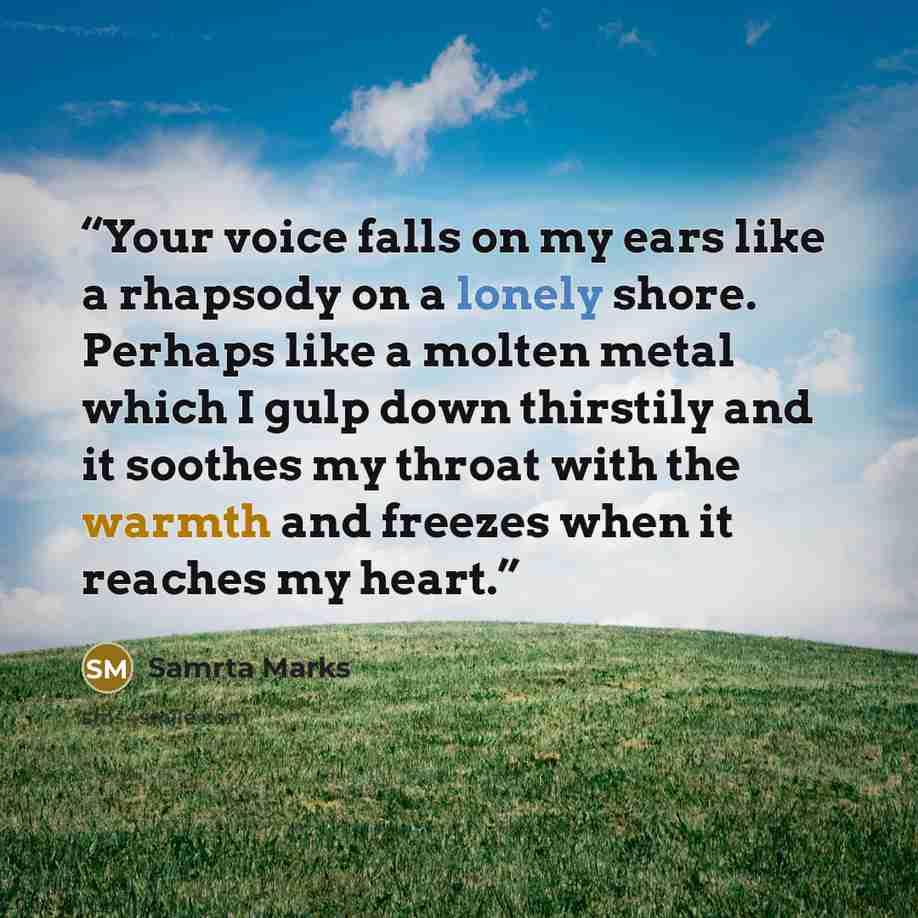 “Your voice falls on my ears like a rhapsody on a lonely shore. Perhaps like a molten metal which I gulp down thirstily and it soothes my throat with the warmth and freezes when it reaches my heart.” quote by Samrta Marks