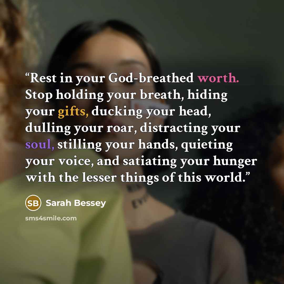 “Rest in your God-breathed worth. Stop holding your breath, hiding your gifts, ducking your head, dulling your roar, distracting your soul, stilling your hands, quieting your voice, and satiating your hunger with the lesser things of this world.” quote by Sarah Bessey