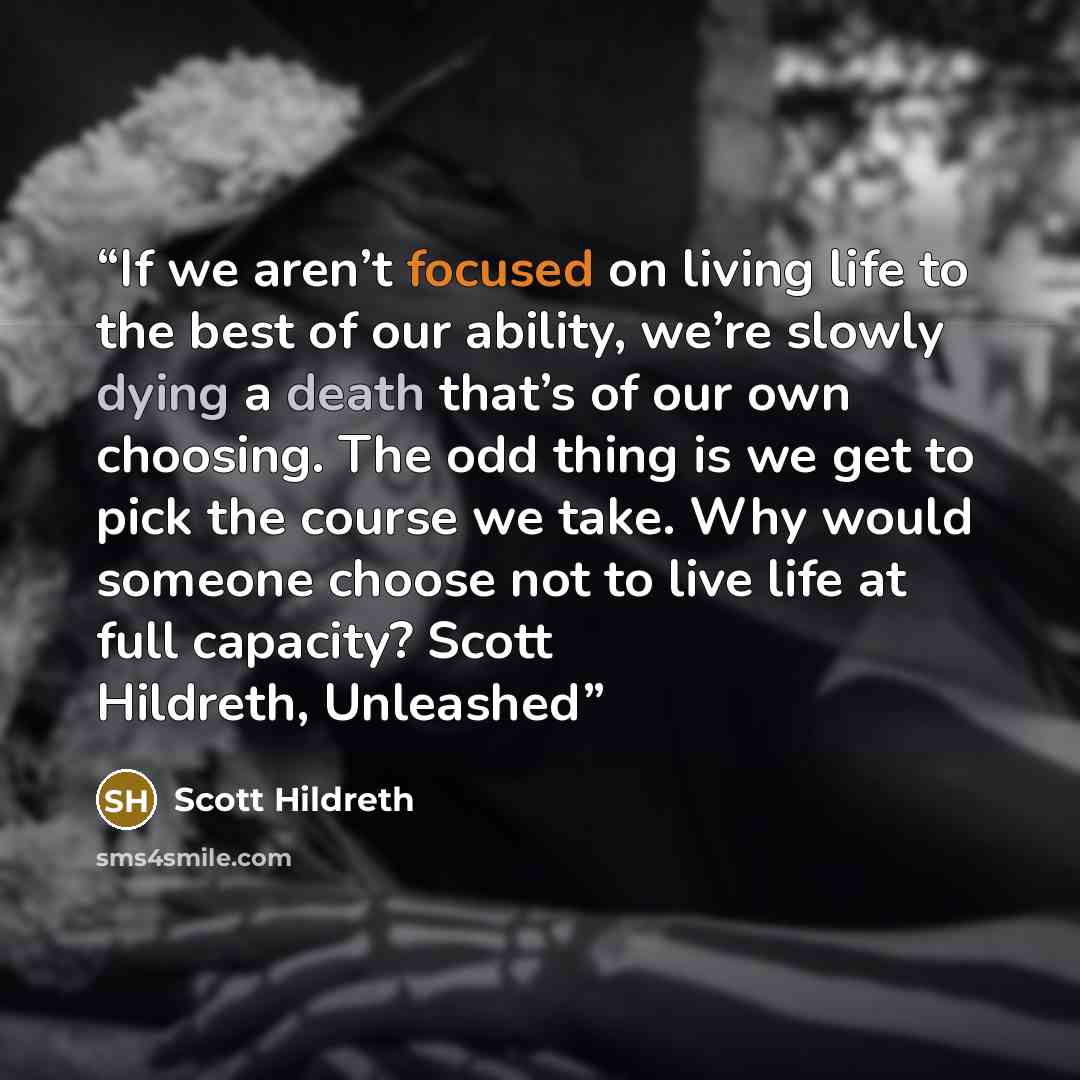 “If we aren’t focused on living life to the best of our ability, we’re slowly dying a death that’s of our own choosing. The odd thing is we get to pick the course we take. Why would someone choose not to live life at full capacity? Scott Hildreth, Unleashed” quote by Scott Hildreth