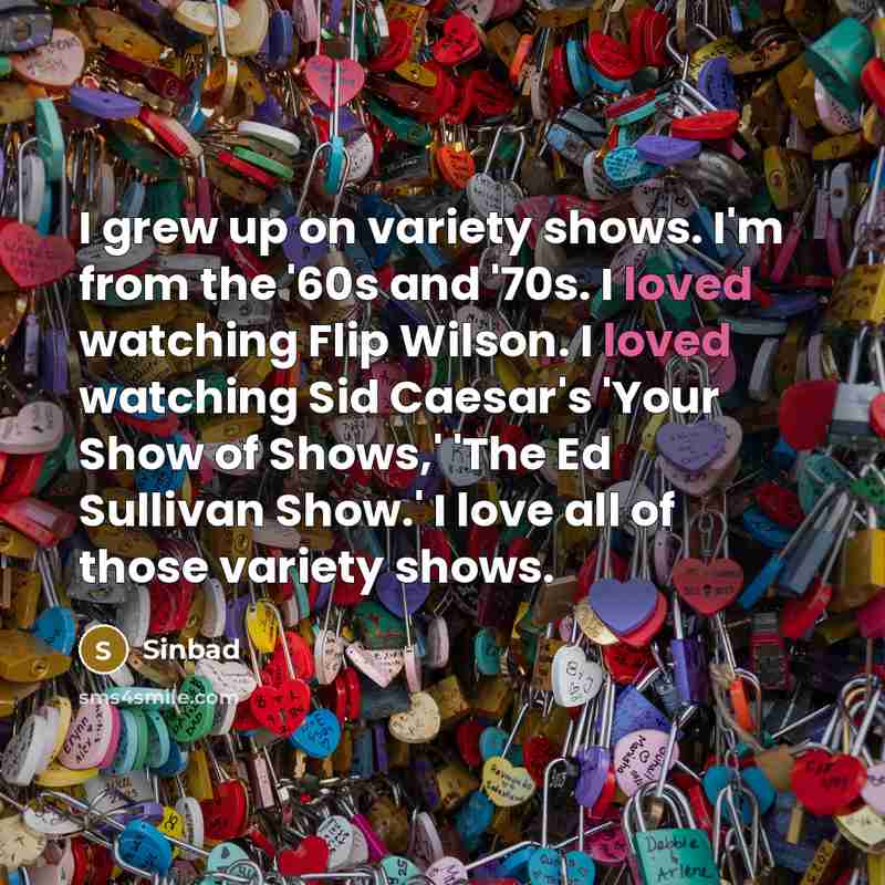“I grew up on variety shows. I'm from the '60s and '70s. I loved watching Flip Wilson. I loved watching Sid Caesar's 'Your Show of Shows,' 'The Ed Sullivan Show.' I love all of those variety shows.” quote by Sinbad