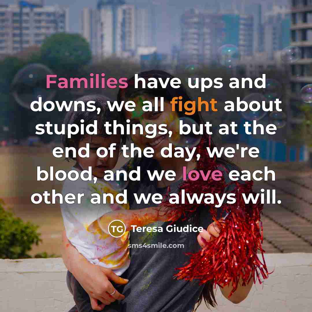 “Families have ups and downs, we all fight about stupid things, but at the end of the day, we're blood, and we love each other and we always will.” quote by Teresa Giudice