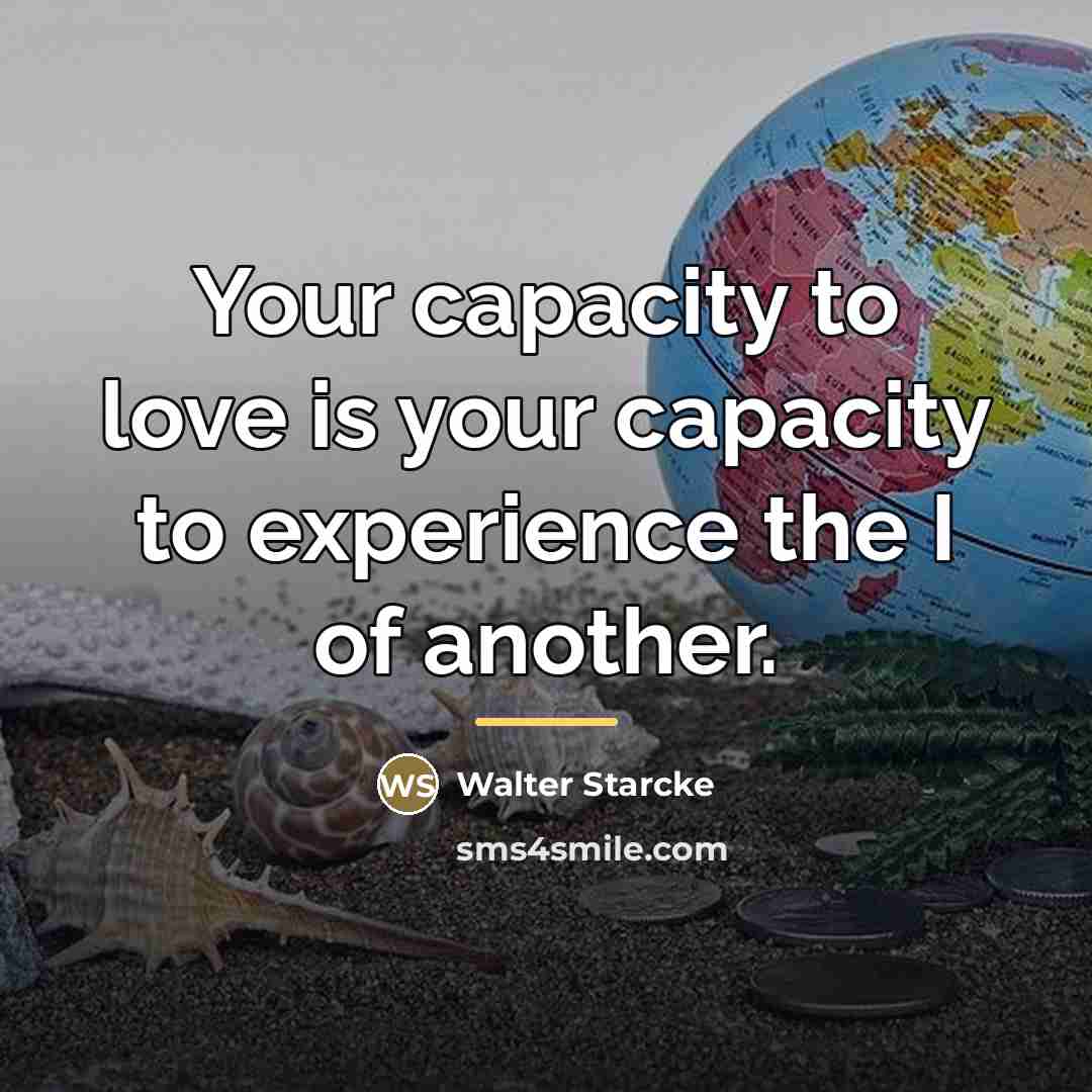 “Your capacity to love is your capacity to experience the…” quote by Walter Starcke