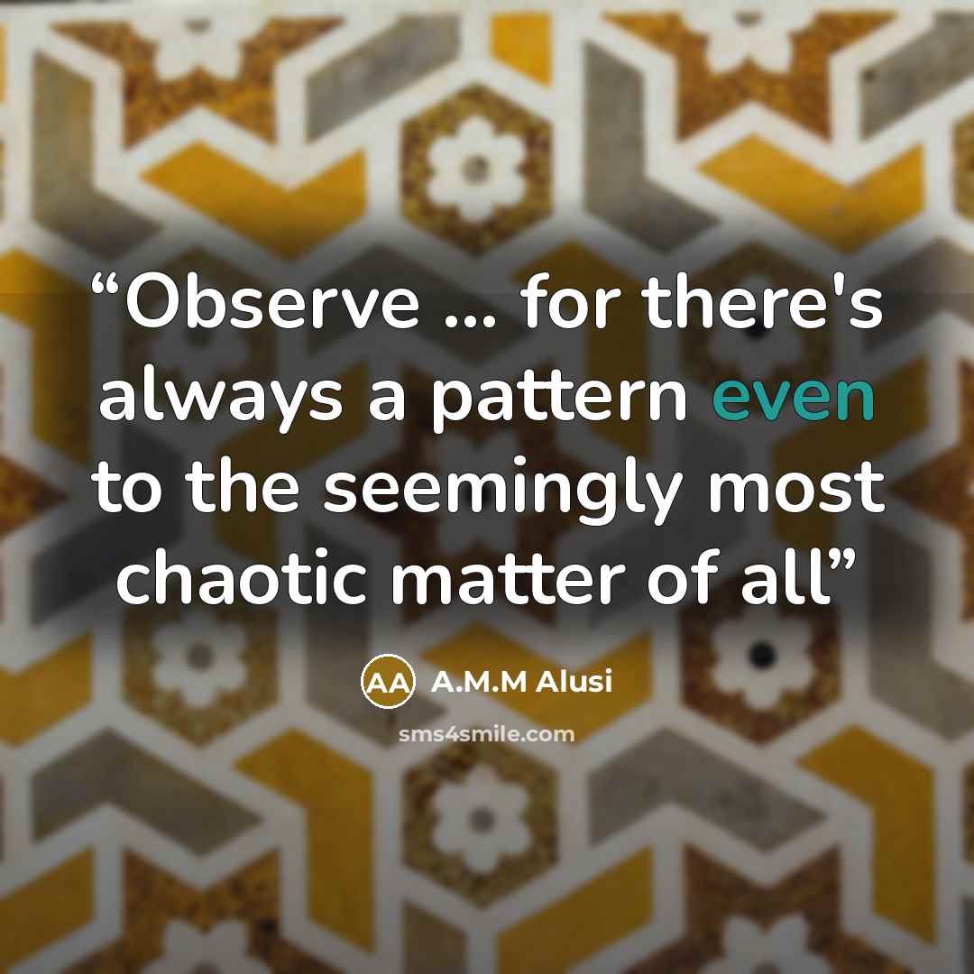 “Observe ... for there's always a pattern even to the seemingly most chaotic matter of all” quote by A.M.M Alusi