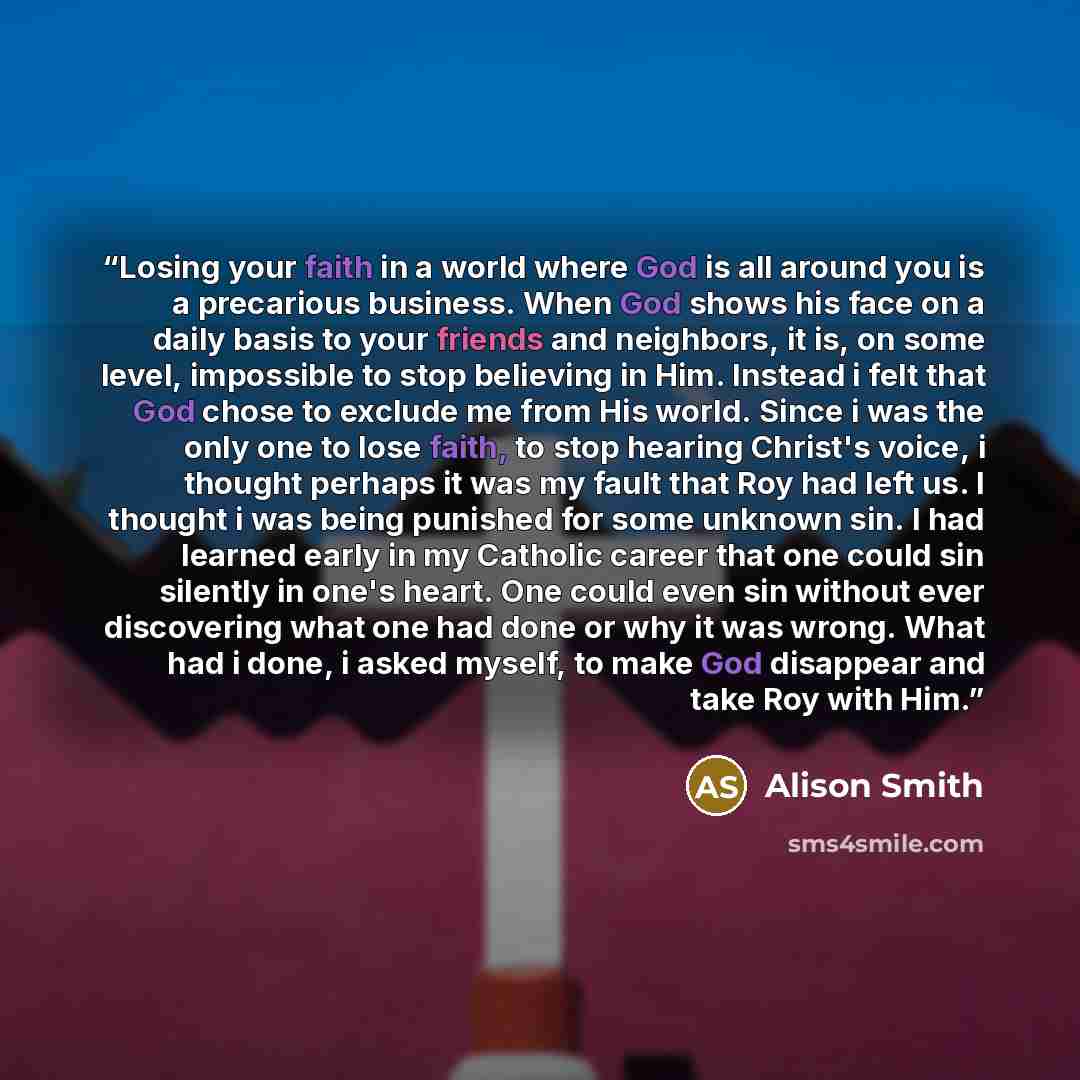 “Losing your faith in a world where God is all around you is a precarious business. When God shows his face on a daily basis to your friends and neighbors, it is, on some level, impossible to stop believing in Him. Instead i felt that God chose to exclude me from His world. Since i was the only one…” quote by Alison Smith
