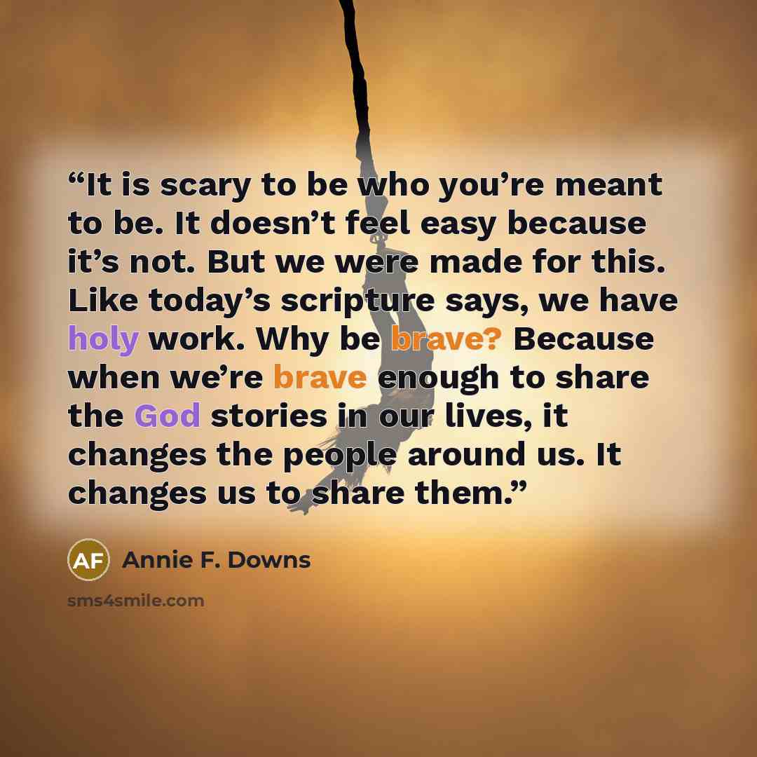 “It is scary to be who you’re meant to be. It doesn’t feel easy because it’s not. But we were made for this. Like today’s scripture says, we have holy work. Why be brave? Because when we’re brave enough to share the God stories in our lives, it changes the people around us. It changes us to share…” quote by Annie F. Downs