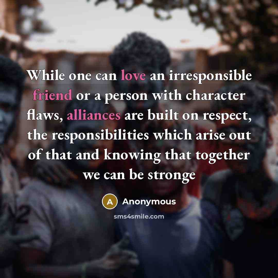 “While one can love an irresponsible friend or a person with character flaws, alliances are built on respect, the responsibilities which arise out of that and knowing that together we can be stronge” quote by Anonymous