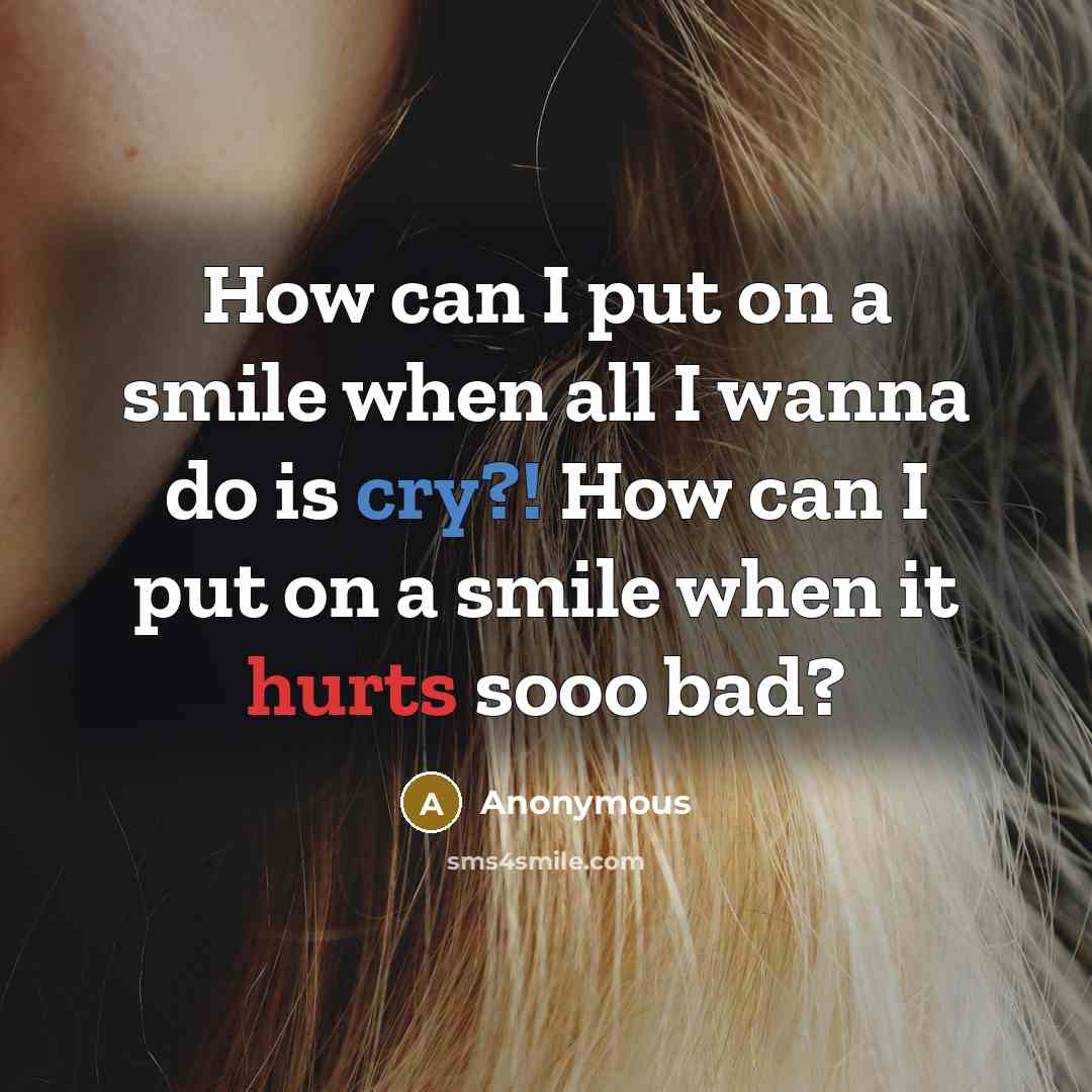 “How can I put on a smile when all I wanna do is cry?! How can I put on a smile when it hurts sooo bad?” quote by Anonymous