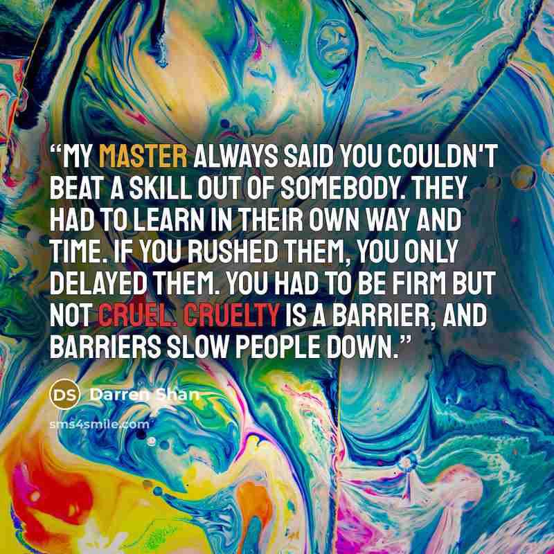 “My master always said you couldn't beat a skill out of somebody. They had to learn in their own way and time. If you rushed them, you only delayed them. You had to be firm but not cruel. Cruelty is a barrier, and barriers slow people down.” quote by Darren Shan