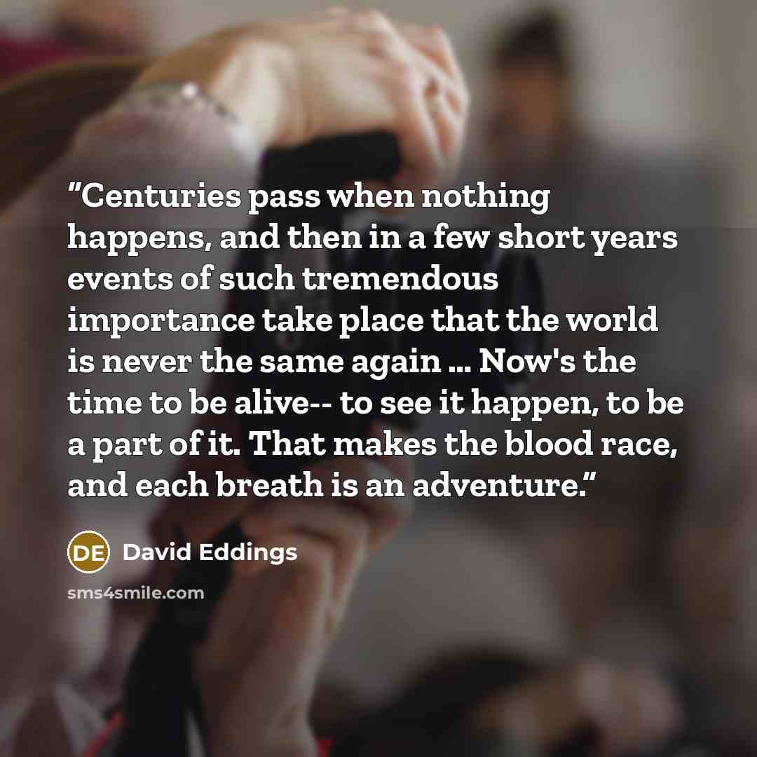 “Centuries pass when nothing happens, and then in a few short years events of such tremendous importance take place that the world is never the same again … Now's the time to be alive-- to see it happen, to be a part of it. That makes the blood race, and each breath is an adventure.” quote by David Eddings