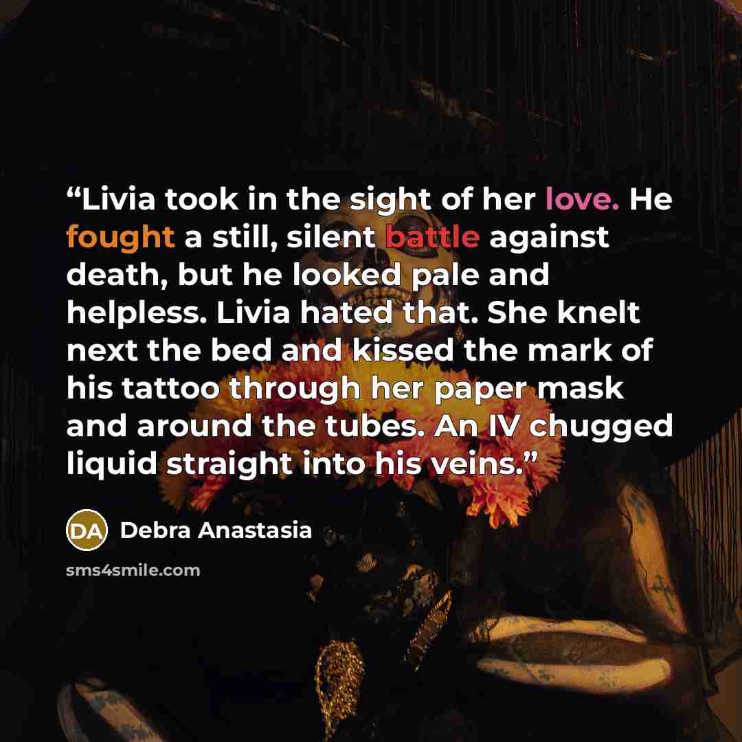 “Livia took in the sight of her love. He fought a still, silent battle against death, but he looked pale and helpless. Livia hated that. She knelt next the bed and kissed the mark of his tattoo through her paper mask and around the tubes. An IV chugged liquid straight into his veins.” quote by Debra Anastasia