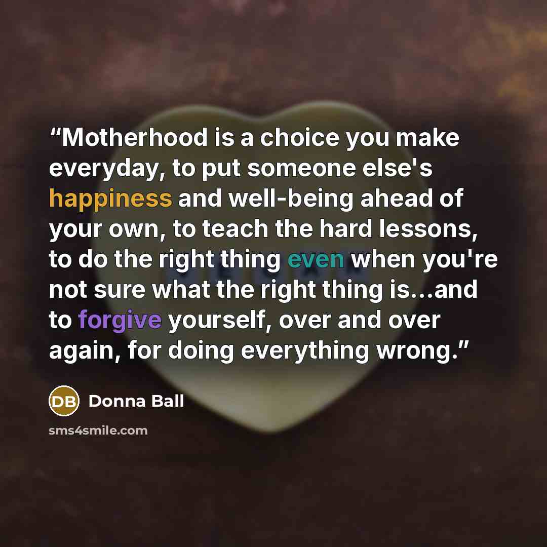 “Motherhood is a choice you make everyday, to put someone else's happiness and well-being ahead of your own, to teach the hard lessons, to do the right thing even when you're not sure what the right thing is...and to forgive yourself, over and over again, for doing everything wrong.” quote by Donna Ball
