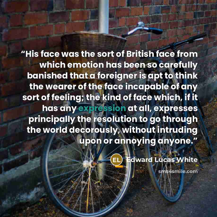 “His face was the sort of British face from which emotion has been so carefully banished that a foreigner is apt to think the wearer of the face incapable of any sort of feeling; the kind of face which, if it has any expression at all, expresses principally the resolution to go through the world…” quote by Edward Lucas White
