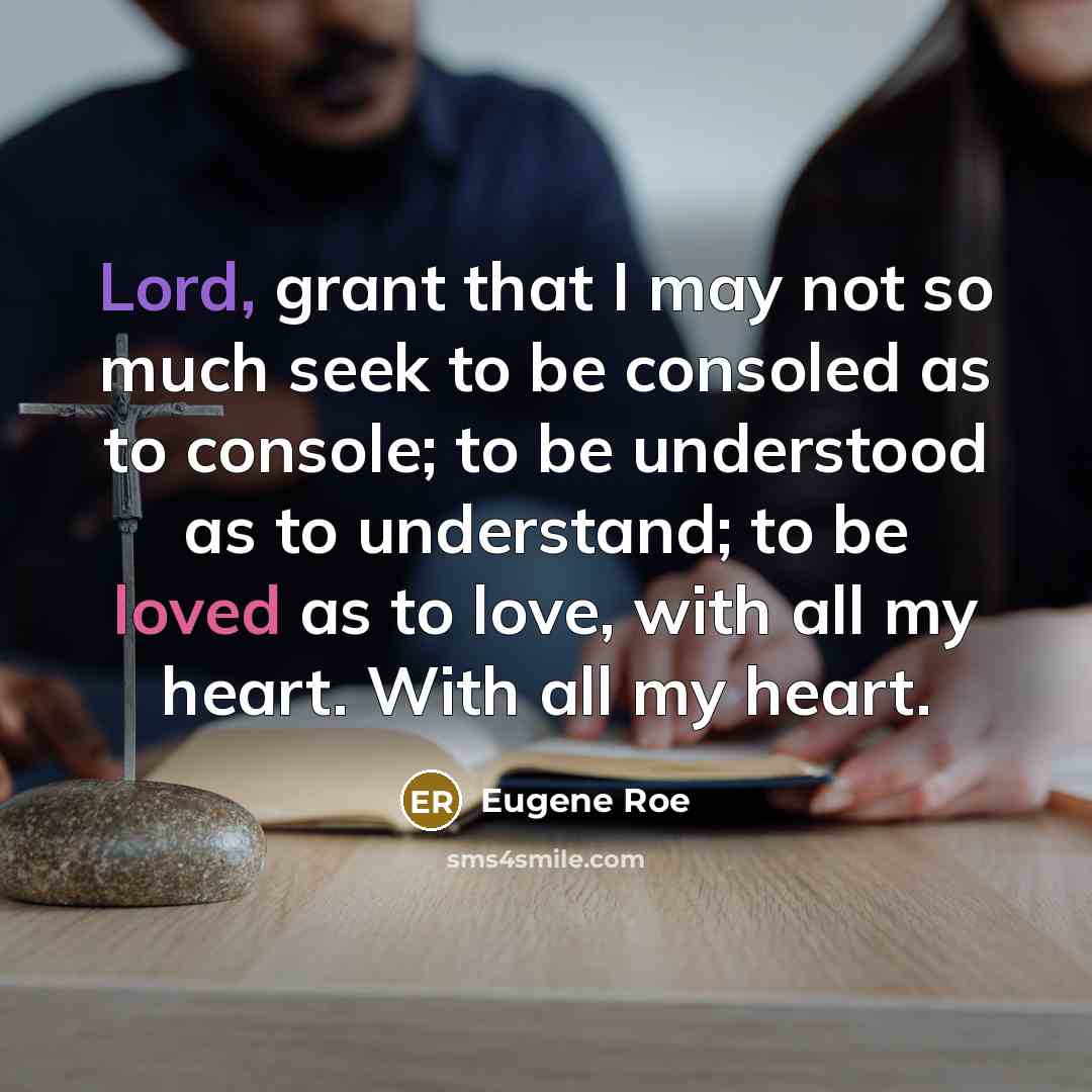“Lord, grant that I may not so much seek to be consoled as to console; to be understood as to understand; to be loved as to love, with all my heart. With all my heart.” quote by Eugene Roe