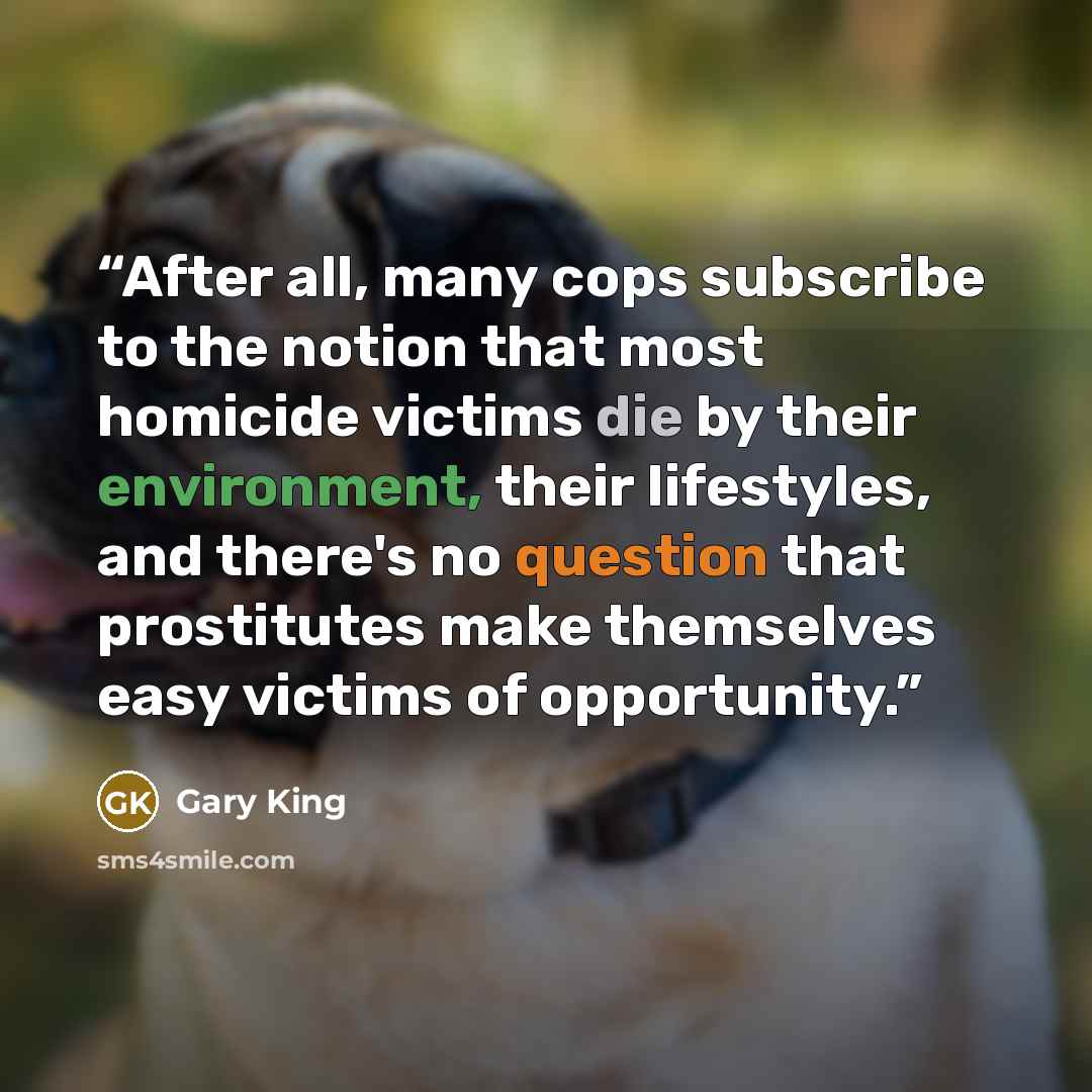 “After all, many cops subscribe to the notion that most homicide victims die by their environment, their lifestyles, and there's no question that prostitutes make themselves easy victims of opportunity.” quote by Gary King