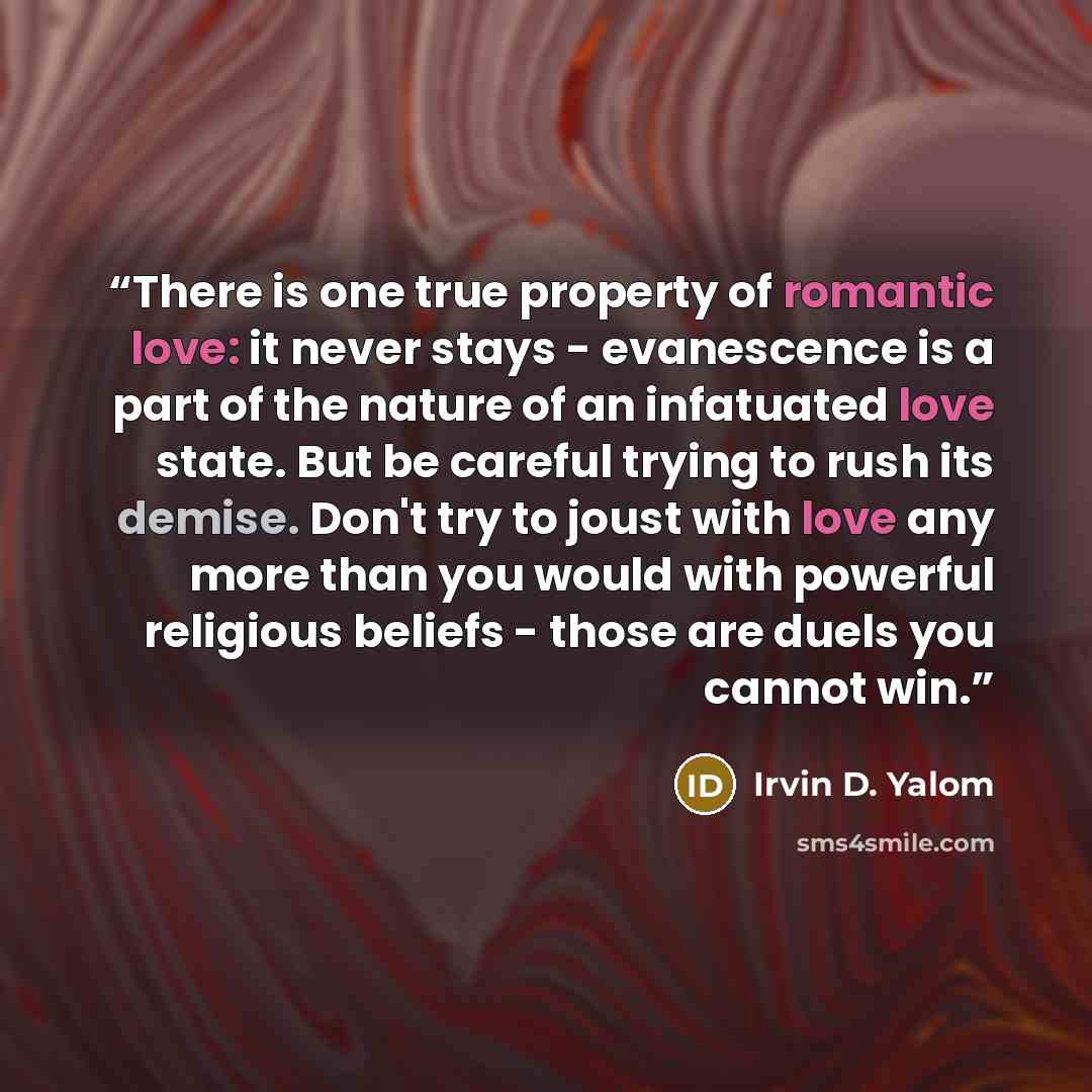 “There is one true property of romantic love: it never stays - evanescence is a part of the nature of an infatuated love state. But be careful trying to rush its demise. Don't try to joust with love any more than you would with powerful religious beliefs - those are duels you cannot win.” quote by Irvin D. Yalom