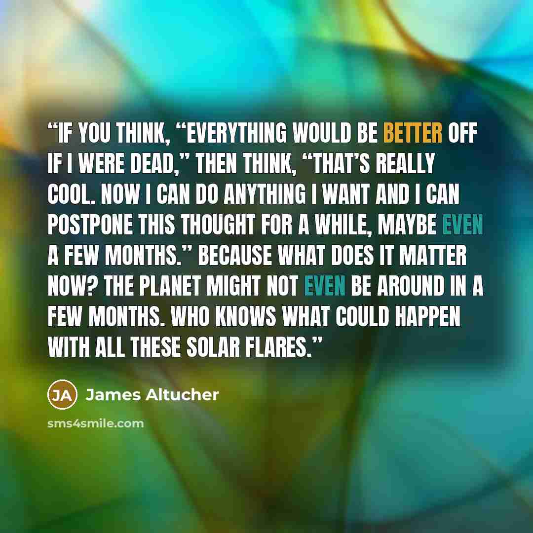 “If you think, “Everything would be better off if I were dead,” then think, “That’s really cool. Now I can do anything I want and I can postpone this thought for a while, maybe even a few months.” Because what does it matter now? The planet might not even be around in a few months. Who knows what…” quote by James Altucher