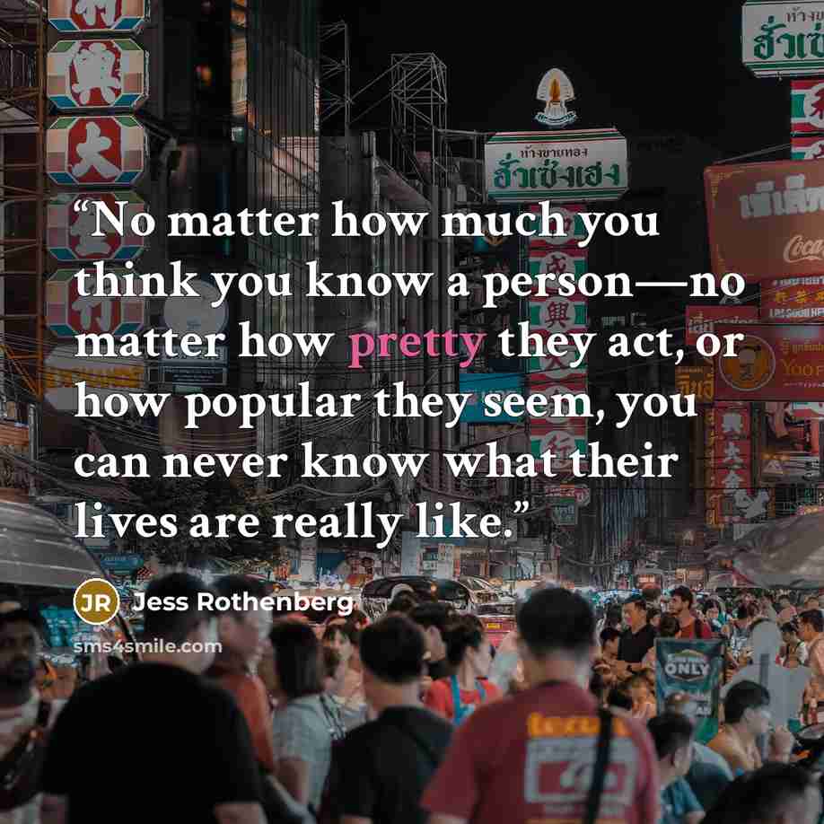 “No matter how much you think you know a person—no matter how pretty they act, or how popular they seem, you can never know what their lives are really like.” quote by Jess Rothenberg