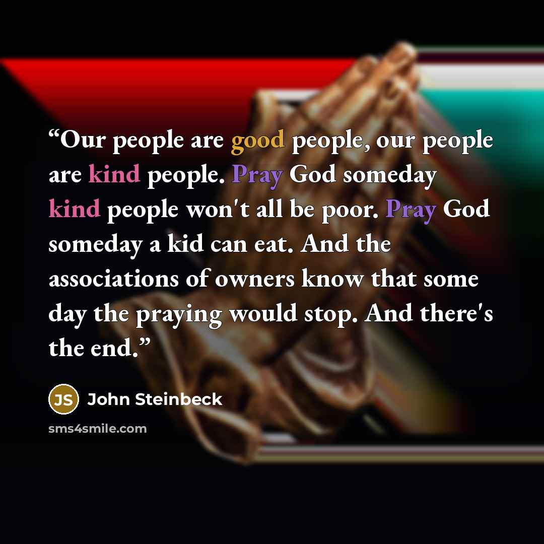 “Our people are good people, our people are kind people. Pray God someday kind people won't all be poor. Pray God someday a kid can eat. And the associations of owners know that some day the praying would stop. And there's the end.” quote by John Steinbeck