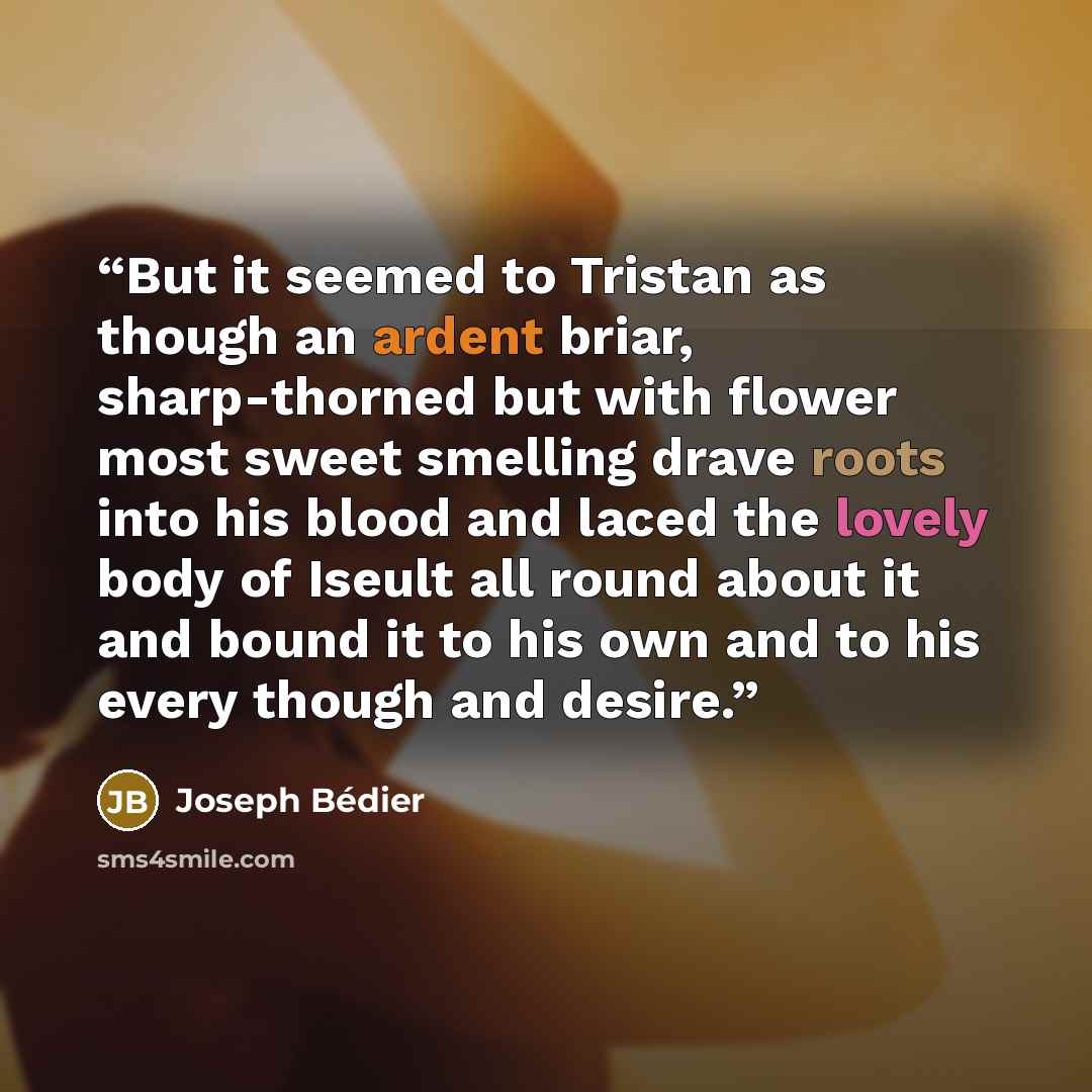 “But it seemed to Tristan as though an ardent briar, sharp-thorned but with flower most sweet smelling drave roots into his blood and laced the lovely body of Iseult all round about it and bound it to his own and to his every though and desire.” quote by Joseph Bédier